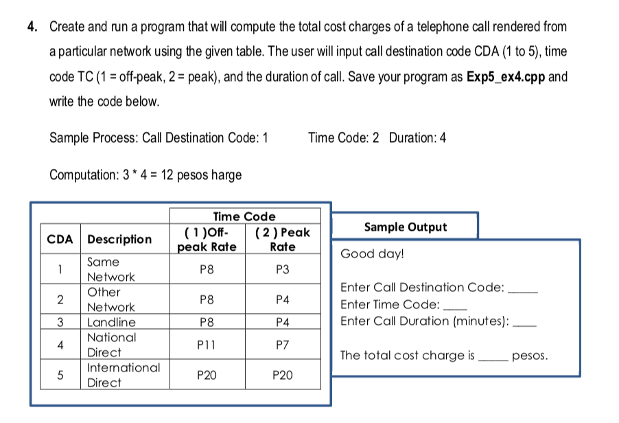 4. Create and run a program that will compute the total cost charges of a telephone call rendered from
a particular network using the given table. The user will input call destination code CDA (1 to 5), time
code TC (1 = off-peak, 2 = peak), and the duration of call. Save your program as Exp5_ex4.cpp and
write the code below.
Sample Process: Call Destination Code: 1
Time Code: 2 Duration: 4
Computation: 3 * 4 = 12 pesos harge
Time Code
(2 ) Peak
(1 )Off-
peak Rate
Rate
Sample Output
CDA Description
Good day!
Same
P8
P3
1
Network
Other
Enter Call Destination Code: ,
2
Network
3
P8
P4
Enter Time Code:
P4
Enter Call Duration (minutes):
Landline
National
P8
P11
P7
4
Direct
International
The total cost charge is
pesos.
P20
P20
Direct
