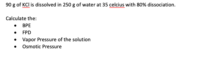90 g of KCl is dissolved in 250 g of water at 35 celcius with 80% dissociation.
Calculate the:
• BPE
FPD
• Vapor Pressure of the solution
• Osmotic Pressure
