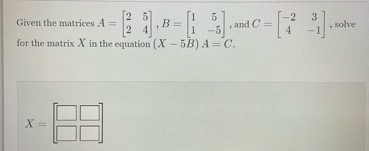 1
-2
23,B=5], C = [23].lv
and C=
solve
24
1 -5
4 -1
Given the matrices A =
for the matrix X in the equation (X - 5B) A = C.
X =