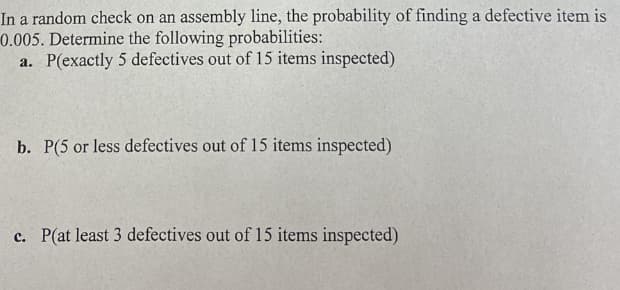 In a random check on an assembly line, the probability of finding a defective item is
0.005. Determine the following probabilities:
a. P(exactly 5 defectives out of 15 items inspected)
b. P(5 or less defectives out of 15 items inspected)
c. P(at least 3 defectives out of 15 items inspected)