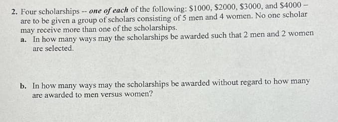 2. Four scholarships -- one of each of the following: $1000, $2000, $3000, and $4000 -
are to be given a group of scholars consisting of 5 men and 4 women. No one scholar
may receive more than one of the scholarships.
a. In how many ways may the scholarships be awarded such that 2 men and 2 women
are selected.
b. In how many ways may the scholarships be awarded without regard to how many
are awarded to men versus women?