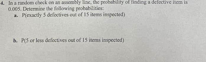 4. In a random check on an assembly line, the probability of finding a defective item is
0.005. Determine the following probabilities:
a. P(exactly 5 defectives out of 15 items inspected)
b. P(5 or less defectives out of 15 items inspected)