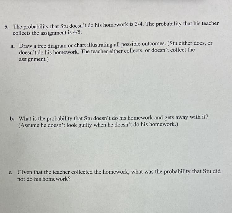 5. The probability that Stu doesn't do his homework is 3/4. The probability that his teacher
collects the assignment is 4/5.
a. Draw a tree diagram or chart illustrating all possible outcomes. (Stu either does, or
doesn't do his homework. The teacher either collects, or doesn't collect the
assignment.)
b. What is the probability that Stu doesn't do his homework and gets away with it?
(Assume he doesn't look guilty when he doesn't do his homework.)
c. Given that the teacher collected the homework, what was the probability that Stu did
not do his homework?