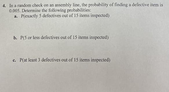 4. In a random check on an assembly line, the probability of finding a defective item is
0.005. Determine the following probabilities:
a. P(exactly 5 defectives out of 15 items inspected)
b. P(5 or less defectives out of 15 items inspected)
c. P(at least 3 defectives out of 15 items inspected)