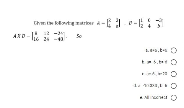 Given the following matrices A =
AXB=[% 24 -48
[8
So
[23]
.
B =
12
-31
0
4 b
a. a=6, b=6 O
b. a=-6, b=-6 O
c. a=-6, b=20
d. a=-10.333, b=6
e. All incorrect