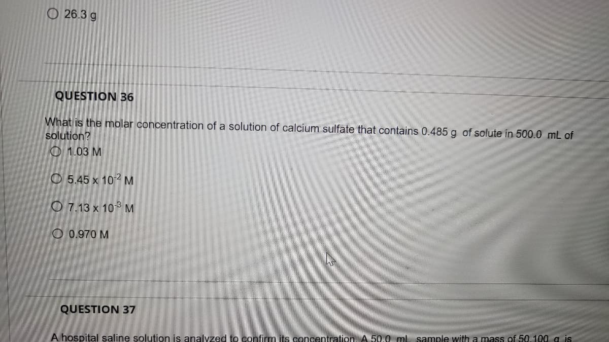 O 26.3 g
QUESTION 36
What is the molar concentration of a solution of calcium sulfate that contains 0.485 g of solute in 500.0 mL of
solution?
O 1.03 M
O 5.45 x 102M
O 7.13 x 10° M
O 0.970 M
QUESTION 37
A hospital saline solution is analyzed to confirm its concentration, A 50.0 mL sample with a mass of 50.100 a is
