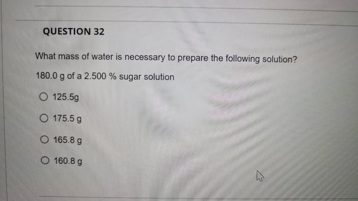 QUESTION 32
What mass of water is necessary to prepare the following solution?
180.0 g of a 2.500 % sugar solution
O 125.5g
O 175.5 g
O 165.8 g
O 160.8 g
47
