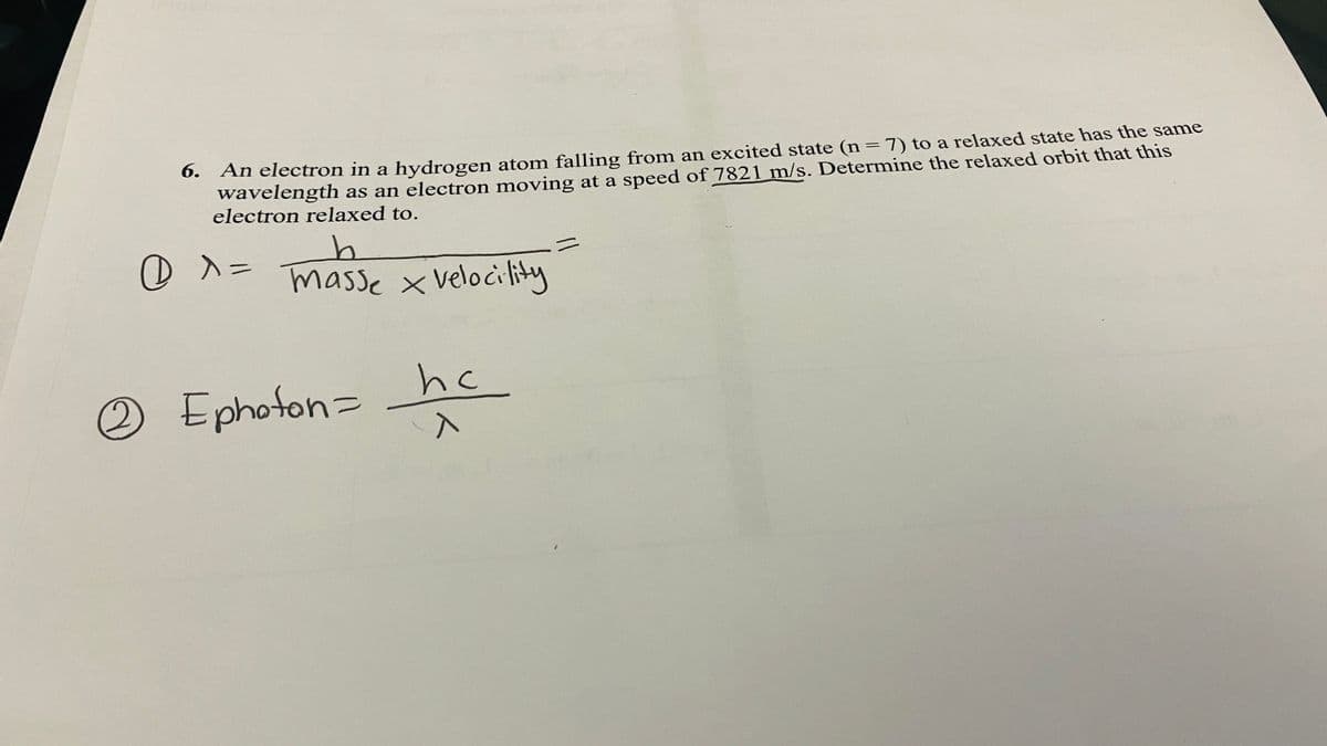 6. An electron in a hydrogen atom falling from an excited state (n=7) to a relaxed state has the same
wavelength as an electron moving at a speed of 7821 m/s. Determine the relaxed orbit that this
electron relaxed to.
%3D
ニ
masse x Velocility
O Ephoton= ne
hc
