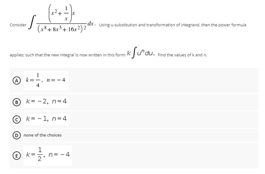 x2
dx. Using u-substitution and transformation of integrand, then the power formula
16х?)2
Consider
(x8+ &x$+ 16x²)² °
k Sưdu.
applies; such that the new integral is now written in this form:
Find the values of k and n.
A)
n= - 4
B k= -2, n = 4
k=-1, n= 4
D none of the choices
1
n= - 4
E
2'
