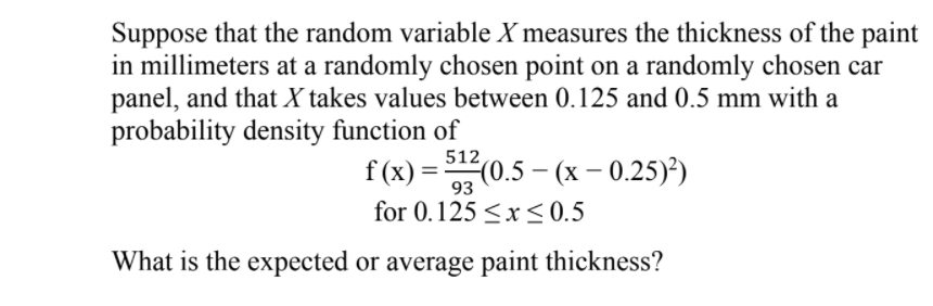 Suppose that the random variable X measures the thickness of the paint
in millimeters at a randomly chosen point on a randomly chosen car
panel, and that X takes values between 0.125 and 0.5 mm with a
probability density function of
512
f (x) %3 0.5 - (х - 0.25))
93
for 0.125 <x <0.5
What is the expected or average paint thickness?
