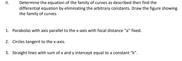 Determine the equation of the family of curves as described then find the
differential equation by eliminating the arbitrary constants. Draw the figure showing
the family of curves.
I.
1. Parabolas with axis parallel to the x-axis with focal distance "a" fixed.
2. Circles tangent to the x-axis.
3. Straight lines with sum of x and y intercept equal to a constant "k".
