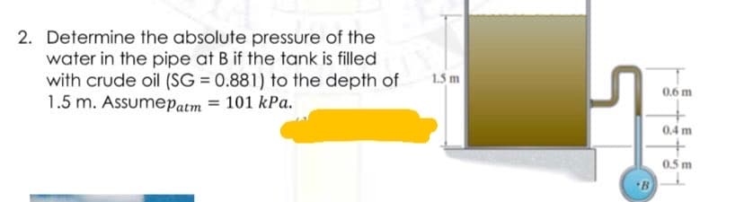 2. Determine the absolute pressure of the
water in the pipe at B if the tank is filled
with crude oil (SG = 0.881) to the depth of
1.5 m. Assumepatm = 101 kPa.
1.5 m
0.6 m
0.4 m
0.5 m

