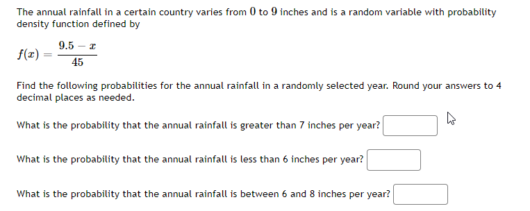 The annual rainfall in a certain country varies from 0 to 9 inches and is a random variable with probability
density function defined by
f(x) =
=
9.5 - x
45
Find the following probabilities for the annual rainfall in a randomly selected year. Round your answers to 4
decimal places as needed.
What is the probability that the annual rainfall is greater than 7 inches per year?
What is the probability that the annual rainfall is less than 6 inches per year?
What is the probability that the annual rainfall is between 6 and 8 inches per year?
4