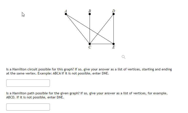 B
●
Is a Hamilton circuit possible for this graph? If so, give your answer as a list of vertices, starting and ending
at the same vertex. Example: ABCA If it is not possible, enter DNE.
Is a Hamilton path possible for the given graph? If so, give your answer as a list of vertices, for example,
ABCD. If it is not possible, enter DNE.