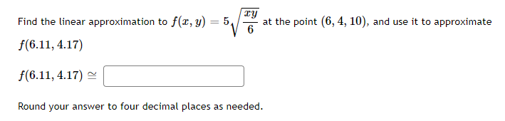 Find the linear approximation to f(x, y)
f(6.11, 4.17)
f(6.11, 4.17)
=
5,
xy
at the point (6, 4, 10), and use it to approximate
6
Round your answer to four decimal places as needed.