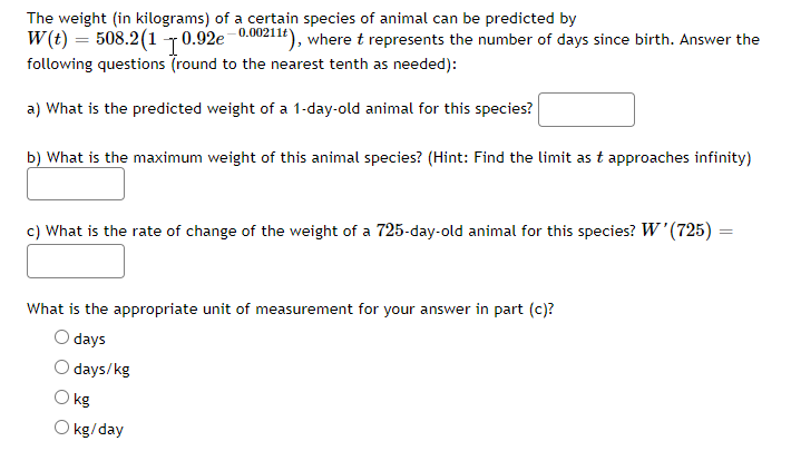 The weight (in kilograms) of a certain species of animal can be predicted by
W(t) = 508.2 (10.92e-0.00211t), where t represents the number of days since birth. Answer the
following questions (round to the nearest tenth as needed):
a) What is the predicted weight of a 1-day-old animal for this species?
b) What is the maximum weight of this animal species? (Hint: Find the limit as t approaches infinity)
c) What is the rate of change of the weight of a 725-day-old animal for this species? W'(725) =
What is the appropriate unit of measurement for your answer in part (c)?
days
days/kg
O kg
O kg/day