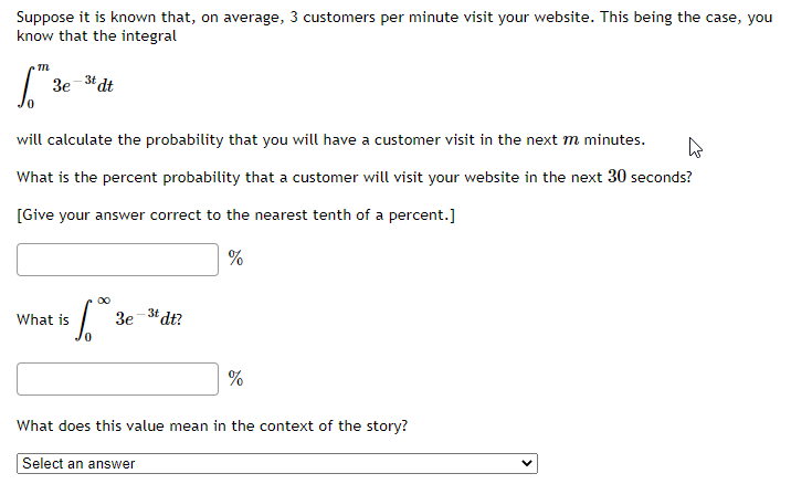 Suppose it is known that, on average, 3 customers per minute visit your website. This being the case, you
know that the integral
m
S."
3e
3t dt
will calculate the probability that you will have a customer visit in the next m minutes.
4
What is the percent probability that a customer will visit your website in the next 30 seconds?
[Give your answer correct to the nearest tenth of a percent.]
%
What is
6.0⁰0
3e -3t dt?
%
What does this value mean in the context of the story?
Select an answer