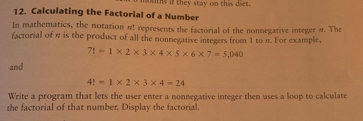 if they stay on this diet.
12. Calculating the Factorial of a Number
In mathematics, the notation n! represents the factorial of the nonnegative integer n. Ihe
factorial of n is the product of all the nonnegative integers from 1 to n. For example,
7! = 1 X 2 × 3 X 4 X 5 X 6 X 7 = 5,040
and
4! = 1 X 2 X 3 X 4 = 24
%3D
Write a program that lets the user enter a nonnegative integer then uses a loop to calculate
the factorial of that number. Display the factorial.
