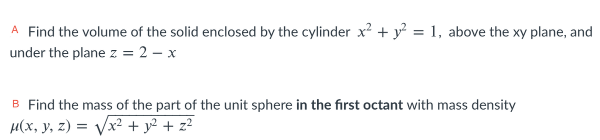 A Find the volume of the solid enclosed by the cylinder x + y = 1, above the xy plane, and
under the plane z = 2 – x
B Find the mass of the part of the unit sphere in the first octant with mass density
µ(x, y, z) = Vx² + y² + z²
