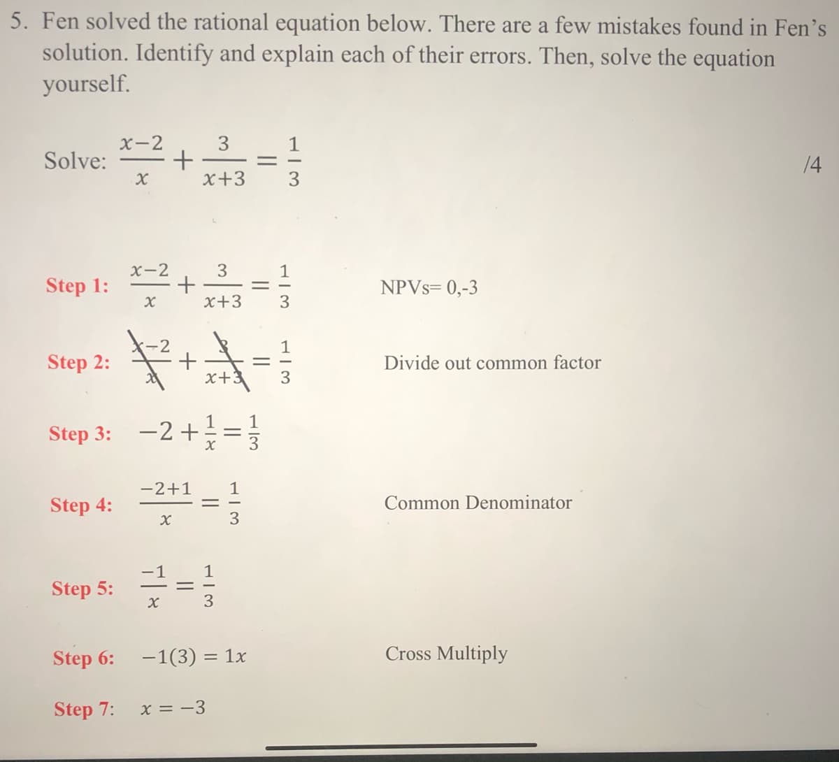 5. Fen solved the rational equation below. There are a few mistakes found in Fen's
solution. Identify and explain each of their errors. Then, solve the equation
yourself.
3
+
x+3
X-2
Solve:
14
X-2
3
1
Step 1:
NPVS= 0,-3
x+3
2
+
x+:
1
Step 2:
Divide out common factor
3
1
Step 3: =}
-2 +
-2+1
1
Step 4:
Common Denominator
1
-1
Step 5:
Step 6:
-1(3) = 1x
Cross Multiply
Step 7:
x = -3
||
||
||

