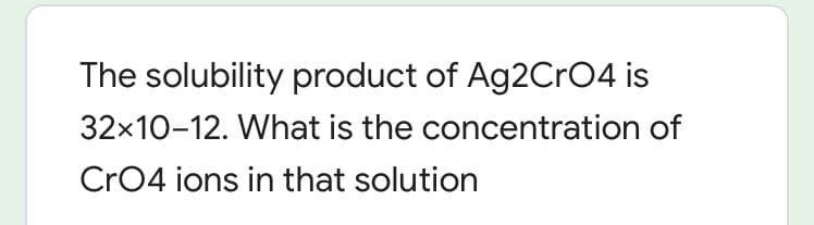 The solubility product of Ag2CrO4 is
32x10-12. What is the concentration of
Cr04 ions in that solution
