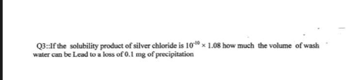 Q3:If the solubility product of silver chloride is 1010 x 1.08 how much the volume of wash
water can be Lead to a loss of 0.1 mg of precipitation
