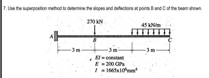 7. Use the superposition method to determine the slopes and deflections at points B and C of the beam shown.
270 kN
45 kN/m
B
-3 m
3 m
3 m
El = constant
E = 200 GPa
I = 1665x10°mm4
%3D
