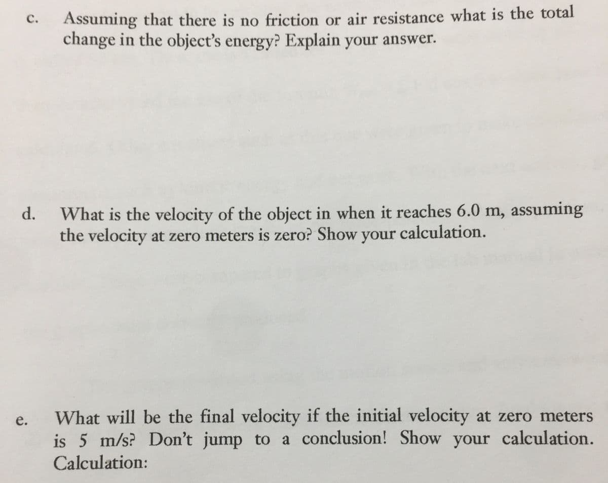 C.
Assuming that there is no friction or air resistance what is the total
change in the object's energy? Explain your answer.
d.
What is the velocity of the object in when it reaches 6.0 m, assuming
the velocity at zero meters is zero? Show your calculation.
e.
What will be the final velocity if the initial velocity at zero meters
is 5 m/s? Don't jump to a conclusion! Show your calculation.
Calculation: