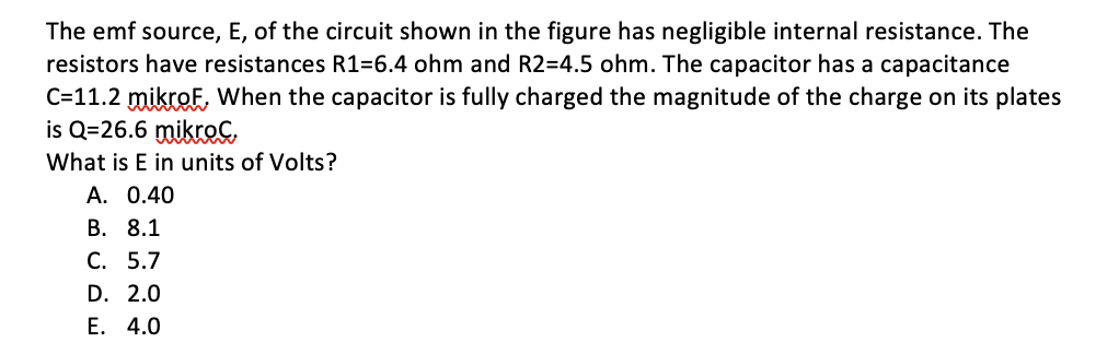 The emf source, E, of the circuit shown in the figure has negligible internal resistance. The
resistors have resistances R1=6.4 ohm and R2=4.5 ohm. The capacitor has a capacitance
C=11.2 mikroF, When the capacitor is fully charged the magnitude of the charge on its plates
is Q=26.6 mikreG
What is E in units of Volts?
A. 0.40
В. 8.1
С. 5.7
D. 2.0
Е. 4.0
