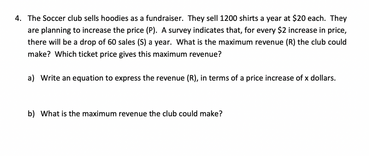 4. The Soccer club sells hoodies as a fundraiser. They sell 1200 shirts a year at $20 each. They
are planning to increase the price (P). A survey indicates that, for every $2 increase in price,
there will be a drop of 60 sales (S) a year. What is the maximum revenue (R) the club could
make? Which ticket price gives this maximum revenue?
a) Write an equation to express the revenue (R), in terms of a price increase of x dollars.
b) What is the maximum revenue the club could make?