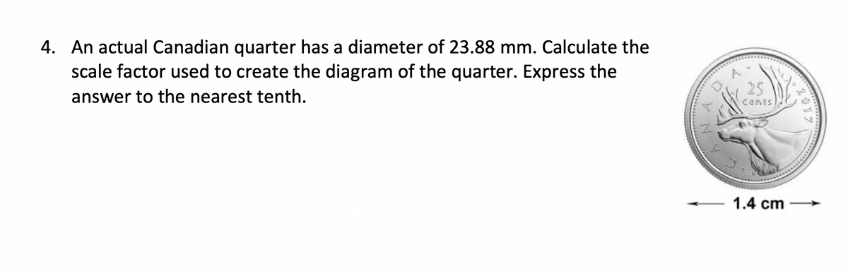 4. An actual Canadian quarter has a diameter of 23.88 mm. Calculate the
scale factor used to create the diagram of the quarter. Express the
answer to the nearest tenth.
25
cents
1.4 cm