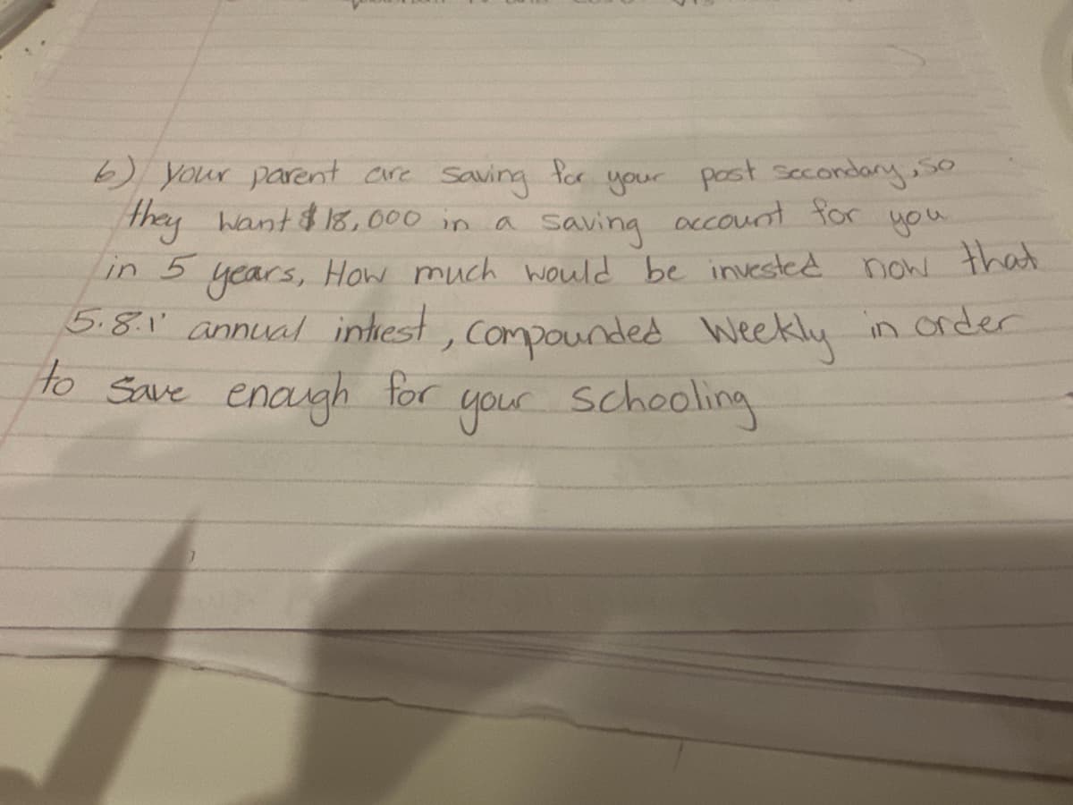 you
6) your parent are saving for your post secondary, So
they want $18,000 in a saving account for
in 5 years, How much would be invested now that
5.8.1' annual intrest, Compounded Weekly in order
to save enough for
your schooling