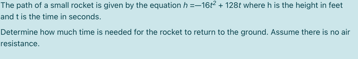 The path of a small rocket is given by the equation h =−16t² + 128t where h is the height in feet
and t is the time in seconds.
Determine how much time is needed for the rocket to return to the ground. Assume there is no air
resistance.