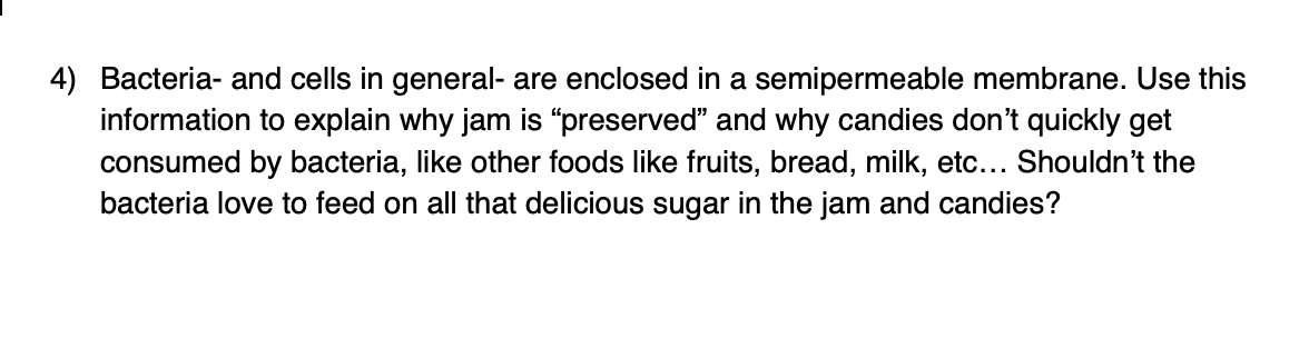 4) Bacteria- and cells in general- are enclosed in a semipermeable membrane. Use this
information to explain why jam is "preserved" and why candies don't quickly get
consumed by bacteria, like other foods like fruits, bread, milk, etc... Shouldn't the
bacteria love to feed on all that delicious sugar in the jam and candies?
