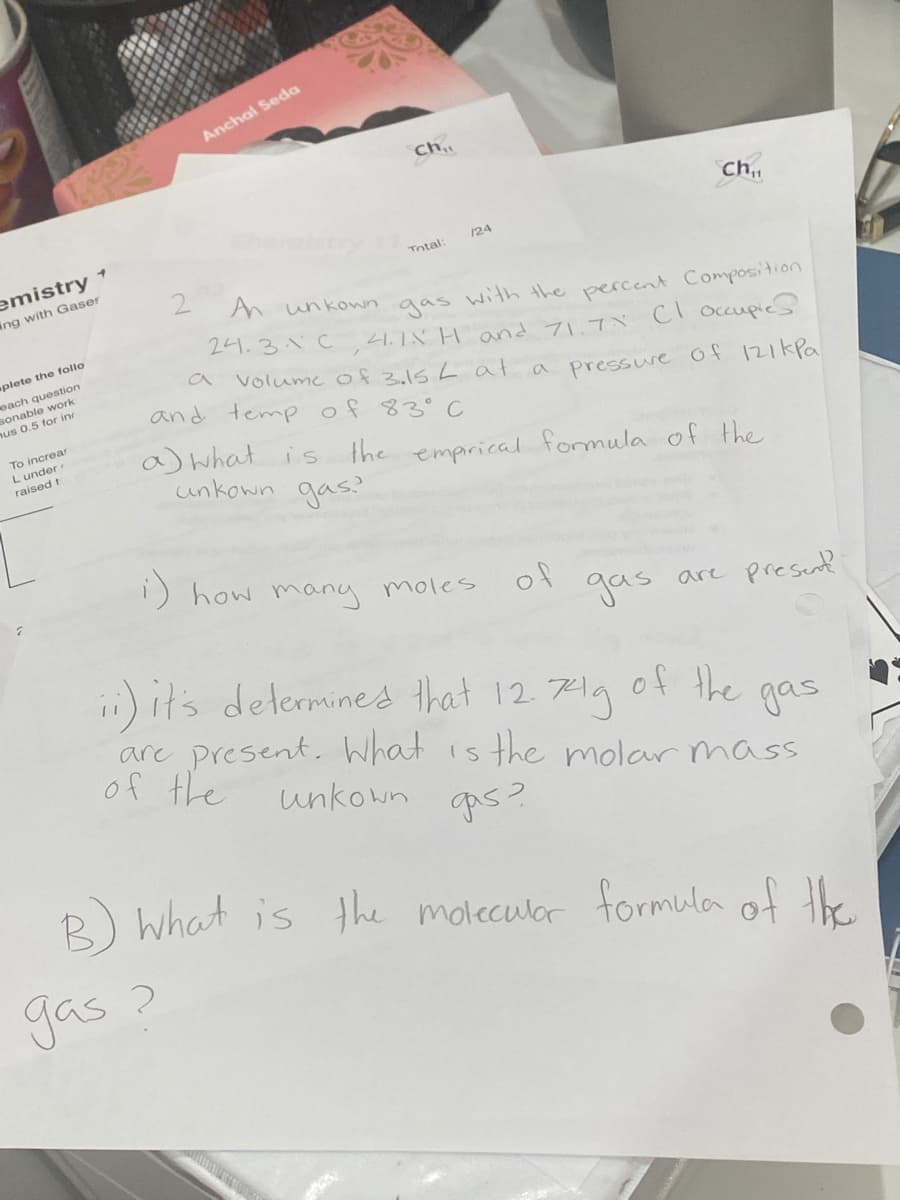 Anchal Seda
ch..
Ch.,
/24
emistry 1
Total:
2
An unkown
ing with Gaser
gas with the percent Composition
1.1X H andフ1プベ Cl occupie
Volume of 3.15 Lat a pressue Of 121kPa
244.3.1C
plete the follo
each question
sonable work
nus 0.5 for in
a
and temp of 83°C
To increar
Lunder
raised t
a)what is
the emprical formula of the
gas?
unkown
) how many moles
of
gas
are present
i) it's determines that 12 71g
of the
are present. What is the molar mass
of the
gas
unkown
qas?
R) what is the moleculor formula of the.
gas ?

