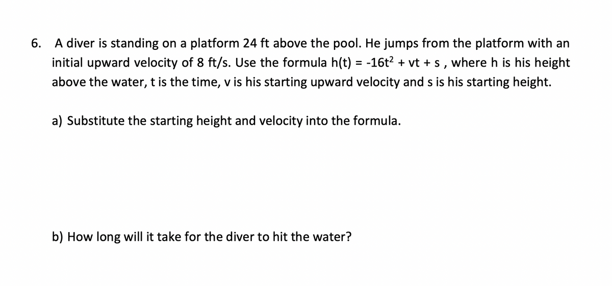 6. A diver is standing on a platform 24 ft above the pool. He jumps from the platform with an
initial upward velocity of 8 ft/s. Use the formula h(t) = -16t² + vt + s, where h is his height
above the water, t is the time, v is his starting upward velocity and s is his starting height.
a) Substitute the starting height and velocity into the formula.
b) How long will it take for the diver to hit the water?