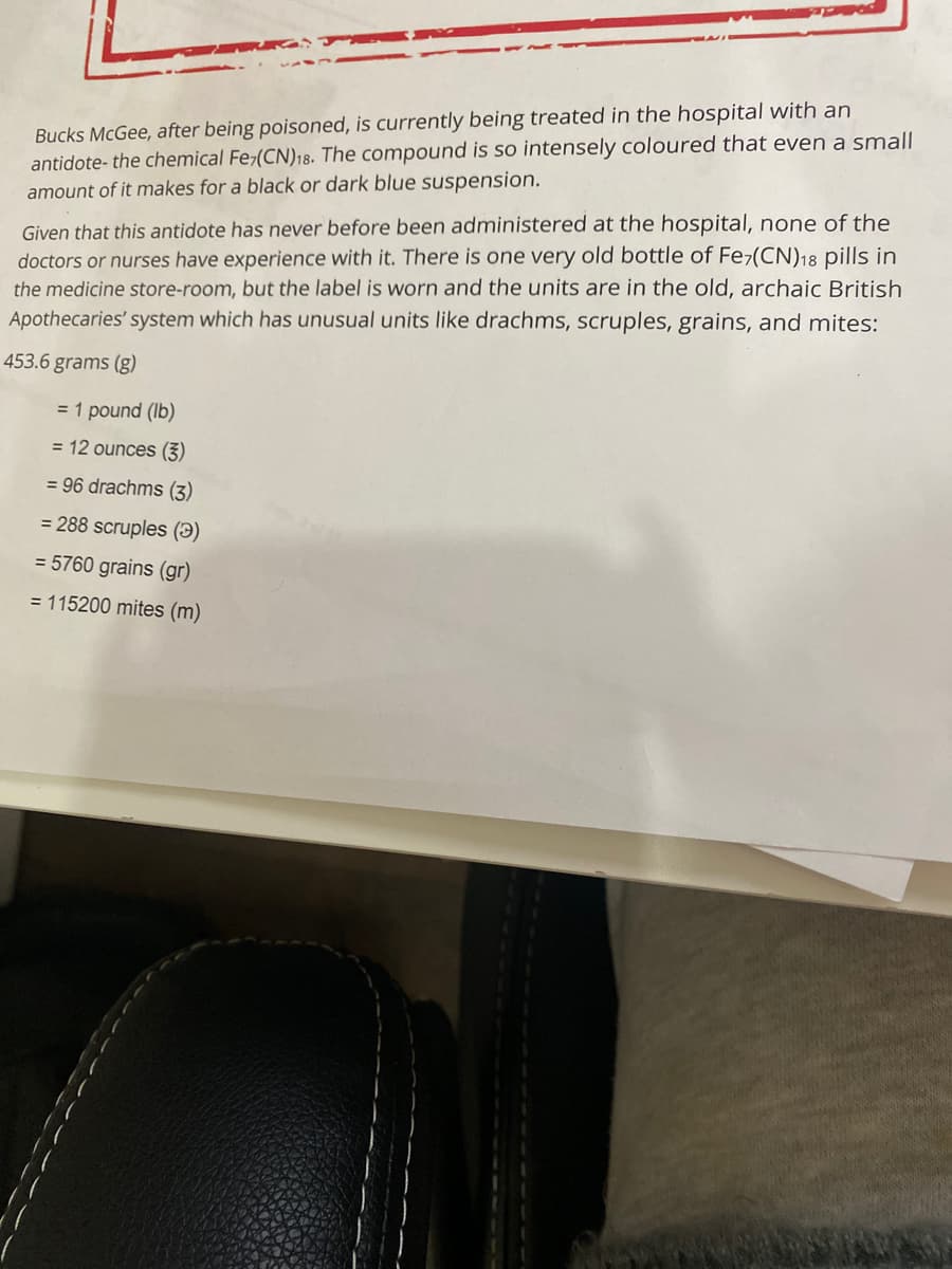Bucks McGee, after being poisoned, is currently being treated in the hospital with an
antidote- the chemical Fe-(CN)18. The compound is so intensely coloured that even a small
amount of it makes for a black or dark blue suspension.
Given that this antidote has never before been administered at the hospital, none of the
doctors or nurses have experience with it. There is one very old bottle of Fe-(CN)18 pills in
the medicine store-room, but the label is worn and the units are in the old, archaic British
Apothecaries' system which has unusual units like drachms, scruples, grains, and mites:
453.6 grams (g)
= 1 pound (Ib)
= 12 ounces (3)
= 96 drachms (3)
= 288 scruples (3)
= 5760 grains (gr)
= 115200 mites (m)
