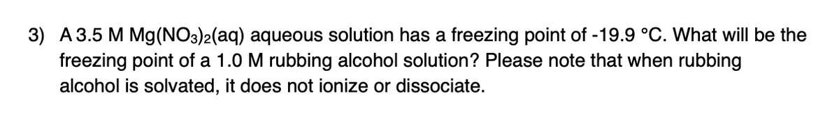 3) A3.5 M Mg(NO3)2(aq) aqueous solution has a freezing point of -19.9 °C. What will be the
freezing point of a 1.0 M rubbing alcohol solution? Please note that when rubbing
alcohol is solvated, it does not ionize or dissociate.
