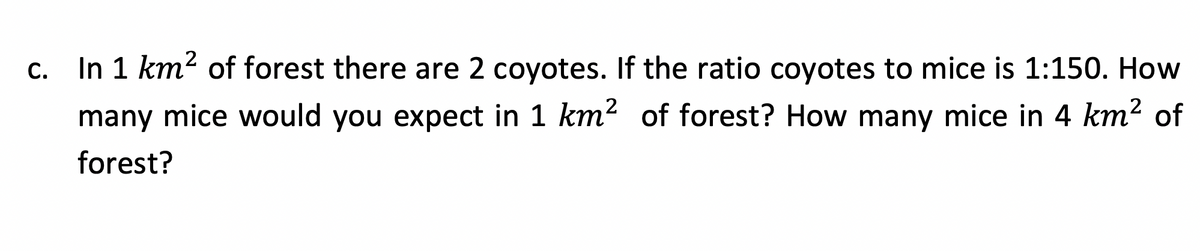 C.
In 1 km² of forest there are 2 coyotes. If the ratio coyotes to mice is 1:150. How
many mice would you expect in 1 km² of forest? How many mice in 4 km² of
forest?