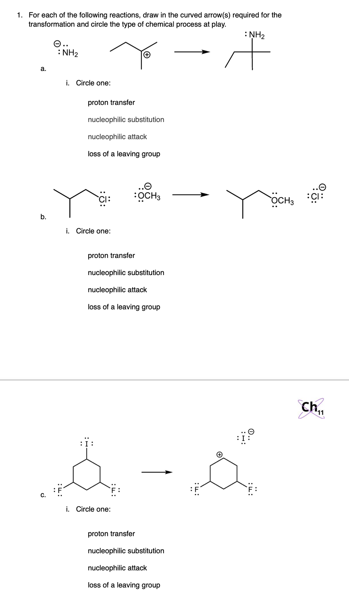 1. For each of the following reactions, draw in the curved arrow(s) required for the
transformation and circle the type of chemical process at play.
: NH2
O..
: NH2
a.
i. Circle one:
proton transfer
nucleophilic substitution
nucleophilic attack
loss of a leaving group
..O
..O
OCH3
OCH3
:15:
b.
i. Circle one:
proton transfer
nucleophilic substitution
nucleophilic attack
loss of a leaving group
11
:i:
С.
i. Circle one:
proton transfer
nucleophilic substitution
nucleophilic attack
loss of a leaving group
