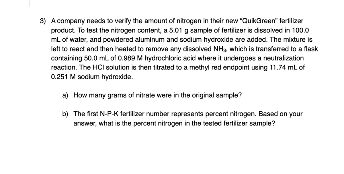 3) A company needs to verify the amount of nitrogen in their new "QuikGreen" fertilizer
product. To test the nitrogen content, a 5.01 g sample of fertilizer is dissolved in 100.0
mL of water, and powdered aluminum and sodium hydroxide are added. The mixture is
left to react and then heated to remove any dissolved NH3, which is transferred to a flask
containing 50.0 mL of 0.989 M hydrochloric acid where it undergoes a neutralization
reaction. The HCI solution is then titrated to a methyl red endpoint using 11.74 mL of
0.251 M sodium hydroxide.
a) How many grams of nitrate were in the original sample?
b) The first N-P-K fertilizer number represents percent nitrogen. Based on your
answer, what is the percent nitrogen in the tested fertilizer sample?
