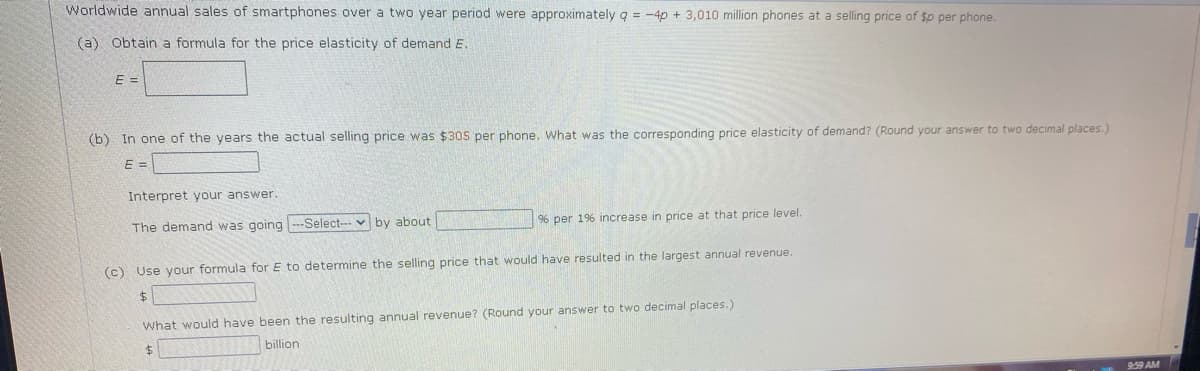 Worldwide annual sales of smartphones over a two year period were approximately g = -4p + 3,010 million phones at a selling price of $p per phone.
(a) Obtain a formula for the price elasticity of demand E.
E =
(b) In one of the years the actual selling price was $305 per phone, What was the corresponding price elasticity of demand? (Round your answer to two decimal places.)
E =
Interpret your answer.
96 per 196 increase in price at that price level.
The demand was going --Select-- v by about
(c) Use your formula for E to determine the selling price that would have resulted in the largest annual revenue.
What would have been the resulting annual revenue? (Round your answer to two decimal places.)
billion
$4
9:59 AM
