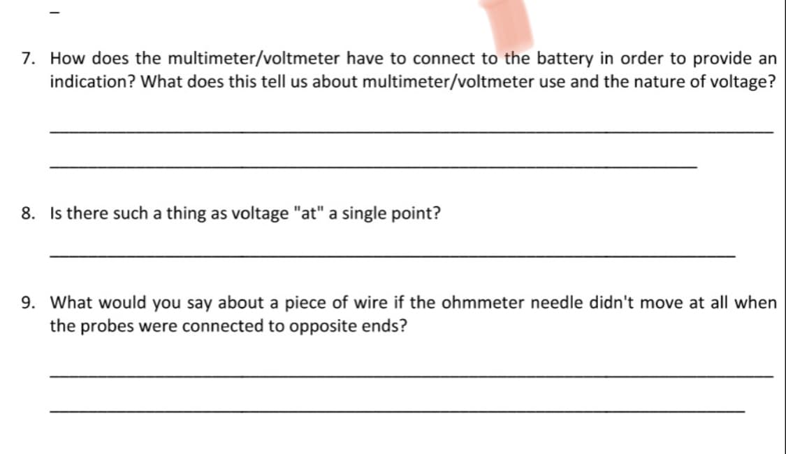7. How does the multimeter/voltmeter have to connect to the battery in order to provide an
indication? What does this tell us about multimeter/voltmeter use and the nature of voltage?
8. Is there such a thing as voltage "at" a single point?
9. What would you say about a piece of wire if the ohmmeter needle didn't move at all when
the probes were connected to opposite ends?
