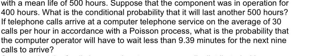 with a mean life of 500 hours. Suppose that the component was in operation for
400 hours. What is the conditional probability that it will last another 500 hours?
If telephone calls arrive at a computer telephone service on the average of 30
calls per hour in accordance with a Poisson process, what is the probability that
the computer operator will have to wait less than 9.39 minutes for the next nine
calls to arrive?
