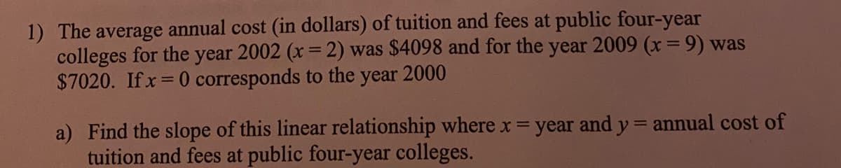1) The average annual cost (in dollars) of tuition and fees at public four-year
colleges for the year 2002 (x=2) was $4098 and for the year 2009 (x= 9) was
$7020. Ifx 0 corresponds to the year 2000
a) Find the slope of this linear relationship where x = year and y = annual cost of
tuition and fees at public four-year colleges.
