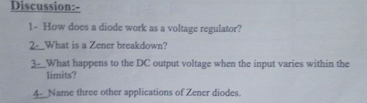 Discussion:-
1- How does a diode work as a voltage regulator?
2- What is a Zener breakdown?
3- What happens to the DC output voltage when the input varies within the
limits?
4- Name three other applications of Zener diodes.
