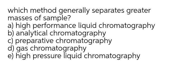 which method generally separates greater
masses of sample?
a) high performance liquid chromatography
b) analytical chromatography
c) preparative chromatography
d) gas chromatography
e) high pressure liquid chromatography

