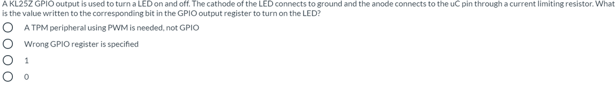A KL25Z GPIO output is used to turn a LED on and off. The cathode of the LED connects to ground and the anode connects to the uC pin through a current limiting resistor. What
is the value written to the corresponding bit in the GPIO output register to turn on the LED?
O A TPM peripheral using PWM is needed, not GPIO
Wrong GPIO register is specified
1
