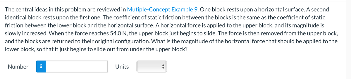 The central ideas in this problem are reviewed in Mutiple-Concept Example 9. One block rests upon a horizontal surface. A second
identical block rests upon the first one. The coefficient of static friction between the blocks is the same as the coefficient of static
friction between the lower block and the horizontal surface. A horizontal force is applied to the upper block, and its magnitude is
slowly increased. When the force reaches 54.0 N, the upper block just begins to slide. The force is then removed from the upper block,
and the blocks are returned to their original configuration. What is the magnitude of the horizontal force that should be applied to the
lower block, so that it just begins to slide out from under the upper block?
Number
i
Units