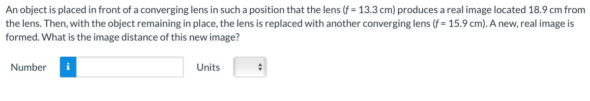 An object is placed in front of a converging lens in such a position that the lens (f = 13.3 cm) produces a real image located 18.9 cm from
the lens. Then, with the object remaining in place, the lens is replaced with another converging lens (f = 15.9 cm). A new, real image is
formed. What is the image distance of this new image?
Number
Units